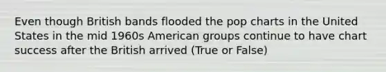 Even though British bands flooded the pop charts in the United States in the mid 1960s American groups continue to have chart success after the British arrived (True or False)