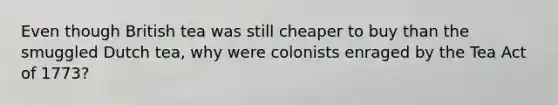 Even though British tea was still cheaper to buy than the smuggled Dutch tea, why were colonists enraged by the Tea Act of 1773?