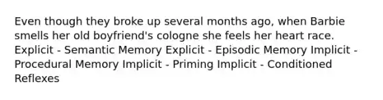 Even though they broke up several months ago, when Barbie smells her old boyfriend's cologne she feels her heart race. Explicit - Semantic Memory Explicit - Episodic Memory Implicit - Procedural Memory Implicit - Priming Implicit - Conditioned Reflexes