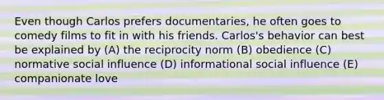 Even though Carlos prefers documentaries, he often goes to comedy films to fit in with his friends. Carlos's behavior can best be explained by (A) the reciprocity norm (B) obedience (C) normative <a href='https://www.questionai.com/knowledge/kO4dMbNCii-social-influence' class='anchor-knowledge'>social influence</a> (D) informational social influence (E) companionate love