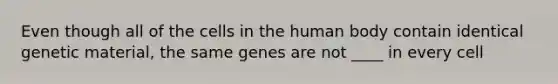 Even though all of the cells in the human body contain identical genetic material, the same genes are not ____ in every cell