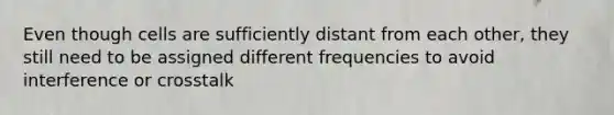 Even though cells are sufficiently distant from each other, they still need to be assigned different frequencies to avoid interference or crosstalk