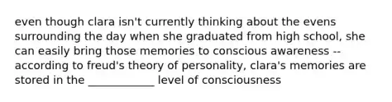 even though clara isn't currently thinking about the evens surrounding the day when she graduated from high school, she can easily bring those memories to conscious awareness -- according to freud's theory of personality, clara's memories are stored in the ____________ level of consciousness