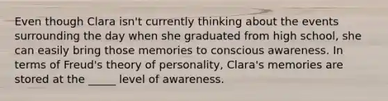 Even though Clara isn't currently thinking about the events surrounding the day when she graduated from high school, she can easily bring those memories to conscious awareness. In terms of Freud's theory of personality, Clara's memories are stored at the _____ level of awareness.