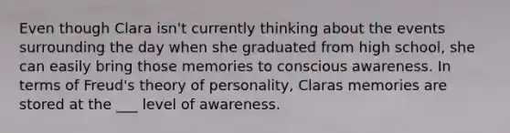 Even though Clara isn't currently thinking about the events surrounding the day when she graduated from high school, she can easily bring those memories to conscious awareness. In terms of Freud's theory of personality, Claras memories are stored at the ___ level of awareness.