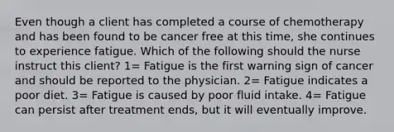 Even though a client has completed a course of chemotherapy and has been found to be cancer free at this time, she continues to experience fatigue. Which of the following should the nurse instruct this client? 1= Fatigue is the first warning sign of cancer and should be reported to the physician. 2= Fatigue indicates a poor diet. 3= Fatigue is caused by poor fluid intake. 4= Fatigue can persist after treatment ends, but it will eventually improve.