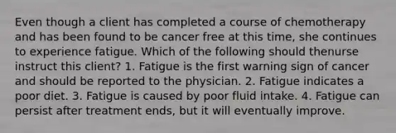 Even though a client has completed a course of chemotherapy and has been found to be cancer free at this time, she continues to experience fatigue. Which of the following should thenurse instruct this client? 1. Fatigue is the first warning sign of cancer and should be reported to the physician. 2. Fatigue indicates a poor diet. 3. Fatigue is caused by poor fluid intake. 4. Fatigue can persist after treatment ends, but it will eventually improve.