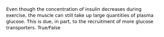 Even though the concentration of insulin decreases during exercise, the muscle can still take up large quantities of plasma glucose. This is due, in part, to the recruitment of more glucose transporters. True/False