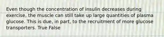 Even though the concentration of insulin decreases during exercise, the muscle can still take up large quantities of plasma glucose. This is due, in part, to the recruitment of more glucose transporters. True False