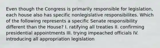 Even though the Congress is primarily responsible for legislation, each house also has specific nonlegislative responsibilites. Which of the following represents a specific Senate responsibility different than the House? I. ratifying all treaties II. confirming presidential appointments III. trying impeached officials IV. introducing all appropriation legislation