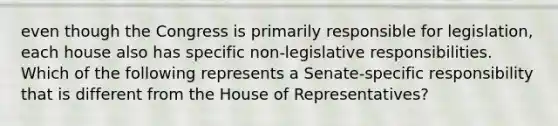 even though the Congress is primarily responsible for legislation, each house also has specific non-legislative responsibilities. Which of the following represents a Senate-specific responsibility that is different from the House of Representatives?