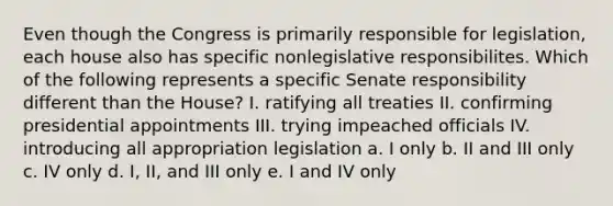 Even though the Congress is primarily responsible for legislation, each house also has specific nonlegislative responsibilites. Which of the following represents a specific Senate responsibility different than the House? I. ratifying all treaties II. confirming presidential appointments III. trying impeached officials IV. introducing all appropriation legislation a. I only b. II and III only c. IV only d. I, II, and III only e. I and IV only