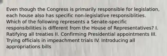 Even though the Congress is primarily responsible for legislation, each house also has specific non-legislative responsiblities. Which of the following represents a Senate-specific responsibilities is different from the House of Representatives? I. Ratifying all treaties II. Confirming Presidential appointments III. Trying officials in impeachment trials IV. Introducing all appropriations bills