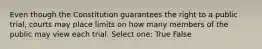 Even though the Constitution guarantees the right to a public trial, courts may place limits on how many members of the public may view each trial. Select one: True False