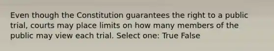 Even though the Constitution guarantees the right to a public trial, courts may place limits on how many members of the public may view each trial. Select one: True False