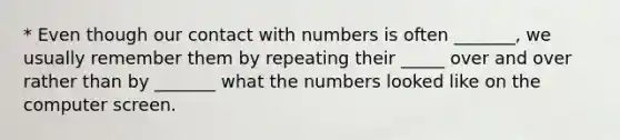 * Even though our contact with numbers is often _______, we usually remember them by repeating their _____ over and over rather than by _______ what the numbers looked like on the computer screen.