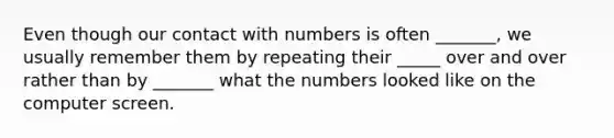 Even though our contact with numbers is often _______, we usually remember them by repeating their _____ over and over rather than by _______ what the numbers looked like on the computer screen.