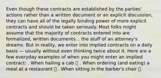 Even though these contracts are established by the parties' actions rather than a written document or an explicit discussion, they can have all of the legally binding power of more explicit contracts and should be taken seriously. Most folks might assume that the majority of contracts entered into are formalized, written documents... the stuff of an attorney's dreams. But in reality, we enter into implied contracts on a daily basis — usually without even thinking twice about it. Here are a few everyday examples of when you might enter an implied contract: . When hailing a cab 🚕 . When ordering (and eating) a meal at a restaurant 🍔 . When sitting in the barber's chair 💈