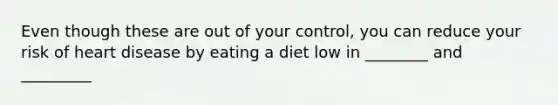 Even though these are out of your control, you can reduce your risk of heart disease by eating a diet low in ________ and _________