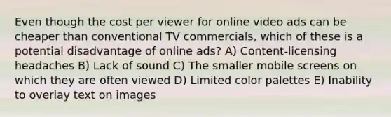 Even though the cost per viewer for online video ads can be cheaper than conventional TV commercials, which of these is a potential disadvantage of online ads? A) Content-licensing headaches B) Lack of sound C) The smaller mobile screens on which they are often viewed D) Limited color palettes E) Inability to overlay text on images