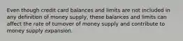 Even though credit card balances and limits are not included in any definition of money supply, these balances and limits can affect the rate of turnover of money supply and contribute to money supply expansion.