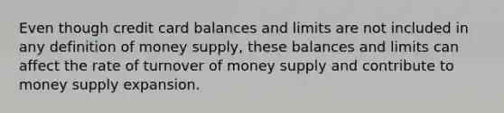 Even though credit card balances and limits are not included in any definition of money supply, these balances and limits can affect the rate of turnover of money supply and contribute to money supply expansion.