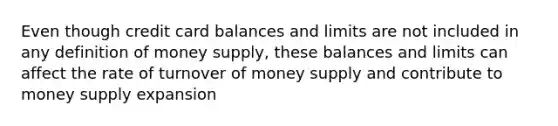 Even though credit card balances and limits are not included in any definition of money supply, these balances and limits can affect the rate of turnover of money supply and contribute to money supply expansion