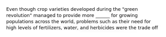 Even though crop varieties developed during the "green revolution" managed to provide more ______ for growing populations across the world, problems such as their need for high levels of fertilizers, water, and herbicides were the trade off