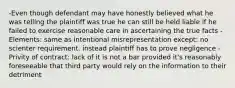 -Even though defendant may have honestly believed what he was telling the plaintiff was true he can still be held liable if he failed to exercise reasonable care in ascertaining the true facts -Elements: same as intentional misrepresentation except: no scienter requirement. instead plaintiff has to prove negligence -Privity of contract: lack of it is not a bar provided it's reasonably foreseeable that third party would rely on the information to their detriment