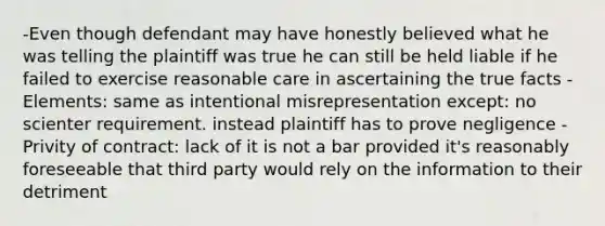 -Even though defendant may have honestly believed what he was telling the plaintiff was true he can still be held liable if he failed to exercise reasonable care in ascertaining the true facts -Elements: same as intentional misrepresentation except: no scienter requirement. instead plaintiff has to prove negligence -Privity of contract: lack of it is not a bar provided it's reasonably foreseeable that third party would rely on the information to their detriment