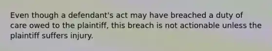 Even though a defendant's act may have breached a duty of care owed to the plaintiff, this breach is not actionable unless the plaintiff suffers injury.