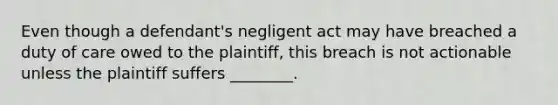 Even though a defendant's negligent act may have breached a duty of care owed to the plaintiff, this breach is not actionable unless the plaintiff suffers ________.