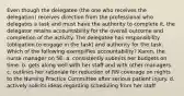 Even though the delegatee (the one who receives the delegation) receives direction from the professional who delegates a task and must have the authority to complete it, the delegator retains accountability for the overall outcome and completion of the activity. The delegatee has responsibility (obligation to engage in the task) and authority for the task. Which of the following exemplifies accountability? Karen, the nurse manager on 5E: a. consistently submits her budgets on time. b. gets along well with her staff and with other managers. c. outlines her rationale for reduction of RN coverage on nights to the Nursing Practice Committee after serious patient injury. d. actively solicits ideas regarding scheduling from her staff