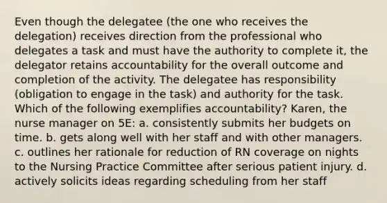 Even though the delegatee (the one who receives the delegation) receives direction from the professional who delegates a task and must have the authority to complete it, the delegator retains accountability for the overall outcome and completion of the activity. The delegatee has responsibility (obligation to engage in the task) and authority for the task. Which of the following exemplifies accountability? Karen, the nurse manager on 5E: a. consistently submits her budgets on time. b. gets along well with her staff and with other managers. c. outlines her rationale for reduction of RN coverage on nights to the Nursing Practice Committee after serious patient injury. d. actively solicits ideas regarding scheduling from her staff