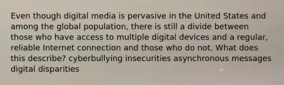 Even though digital media is pervasive in the United States and among the global population, there is still a divide between those who have access to multiple digital devices and a regular, reliable Internet connection and those who do not. What does this describe? cyberbullying insecurities asynchronous messages digital disparities