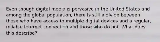 Even though digital media is pervasive in the United States and among the global population, there is still a divide between those who have access to multiple digital devices and a regular, reliable Internet connection and those who do not. What does this describe?