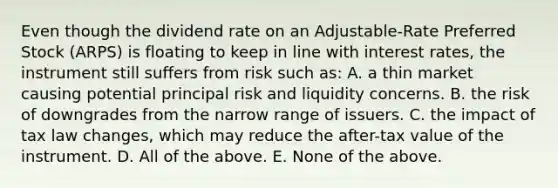 Even though the dividend rate on an Adjustable-Rate Preferred Stock (ARPS) is floating to keep in line with interest rates, the instrument still suffers from risk such as: A. a thin market causing potential principal risk and liquidity concerns. B. the risk of downgrades from the narrow range of issuers. C. the impact of tax law changes, which may reduce the after-tax value of the instrument. D. All of the above. E. None of the above.