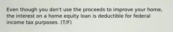 Even though you don't use the proceeds to improve your home, the interest on a home equity loan is deductible for federal income tax purposes. (T/F)