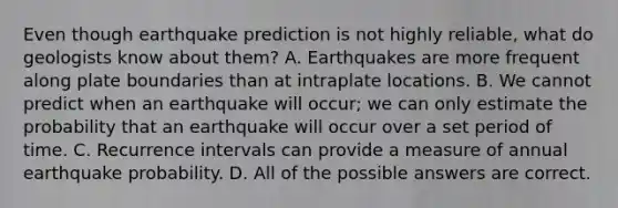 Even though earthquake prediction is not highly reliable, what do geologists know about them? A. Earthquakes are more frequent along plate boundaries than at intraplate locations. B. We cannot predict when an earthquake will occur; we can only estimate the probability that an earthquake will occur over a set period of time. C. Recurrence intervals can provide a measure of annual earthquake probability. D. All of the possible answers are correct.