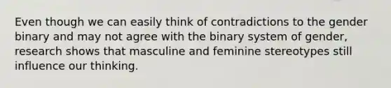 Even though we can easily think of contradictions to the gender binary and may not agree with the binary system of gender, research shows that masculine and feminine stereotypes still influence our thinking.