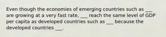 Even though the economies of emerging countries such as ___ are growing at a very fast rate, ___ reach the same level of GDP per capita as developed countries such as ___ because the developed countries ___.