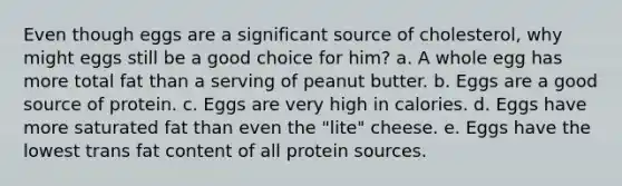 Even though eggs are a significant source of cholesterol, why might eggs still be a good choice for him? a. A whole egg has more total fat than a serving of peanut butter. b. Eggs are a good source of protein. c. Eggs are very high in calories. d. Eggs have more saturated fat than even the "lite" cheese. e. Eggs have the lowest trans fat content of all protein sources.