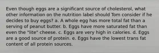 Even though eggs are a significant source of cholesterol, what other information on the nutrition label should Tom consider if he decides to buy eggs? a. A whole egg has more total fat than a serving of peanut butter. b. Eggs have more saturated fat than even the "lite" cheese. c. Eggs are very high in calories. d. Eggs are a good source of protein. e. Eggs have the lowest trans fat content of all protein sources.