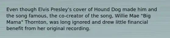 Even though Elvis Presley's cover of Hound Dog made him and the song famous, the co-creator of the song, Willie Mae "Big Mama" Thornton, was long ignored and drew little financial benefit from her original recording.