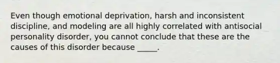 Even though emotional deprivation, harsh and inconsistent discipline, and modeling are all highly correlated with antisocial personality disorder, you cannot conclude that these are the causes of this disorder because _____.