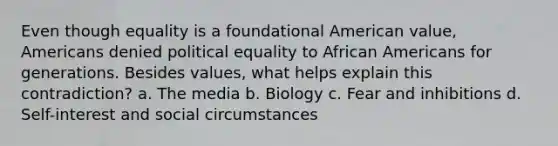 Even though equality is a foundational American value, Americans denied political equality to African Americans for generations. Besides values, what helps explain this contradiction? a. The media b. Biology c. Fear and inhibitions d. Self-interest and social circumstances