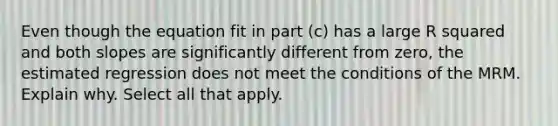 Even though the equation fit in part​ (c) has a large R squared and both slopes are significantly different from​ zero, the estimated regression does not meet the conditions of the MRM. Explain why. Select all that apply.