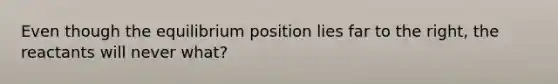 Even though the equilibrium position lies far to the right, the reactants will never what?