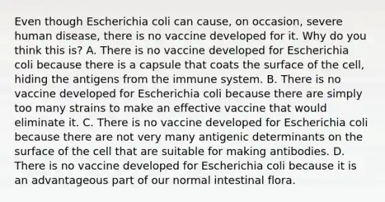 Even though Escherichia coli can cause, on occasion, severe human disease, there is no vaccine developed for it. Why do you think this is? A. There is no vaccine developed for Escherichia coli because there is a capsule that coats the surface of the cell, hiding the antigens from the immune system. B. There is no vaccine developed for Escherichia coli because there are simply too many strains to make an effective vaccine that would eliminate it. C. There is no vaccine developed for Escherichia coli because there are not very many antigenic determinants on the surface of the cell that are suitable for making antibodies. D. There is no vaccine developed for Escherichia coli because it is an advantageous part of our normal intestinal flora.