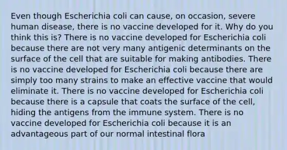 Even though Escherichia coli can cause, on occasion, severe human disease, there is no vaccine developed for it. Why do you think this is? There is no vaccine developed for Escherichia coli because there are not very many antigenic determinants on the surface of the cell that are suitable for making antibodies. There is no vaccine developed for Escherichia coli because there are simply too many strains to make an effective vaccine that would eliminate it. There is no vaccine developed for Escherichia coli because there is a capsule that coats the surface of the cell, hiding the antigens from the immune system. There is no vaccine developed for Escherichia coli because it is an advantageous part of our normal intestinal flora